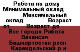 Работа на дому › Минимальный оклад ­ 15 000 › Максимальный оклад ­ 45 000 › Возраст от ­ 18 › Возраст до ­ 50 - Все города Работа » Вакансии   . Башкортостан респ.,Караидельский р-н